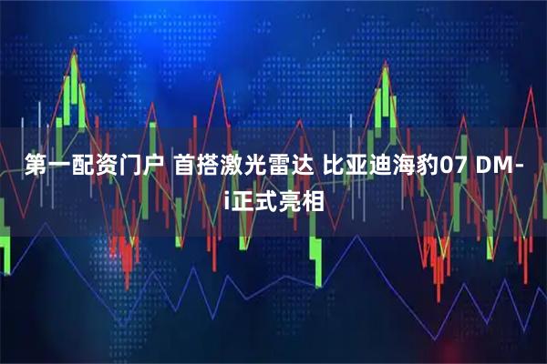第一配资门户 首搭激光雷达 比亚迪海豹07 DM-i正式亮相