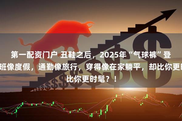第一配资门户 丑鞋之后，2025年“气球裤”登场！上班像度假，通勤像旅行，穿得像在家躺平，却比你更时髦？！