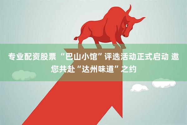 专业配资股票 “巴山小馆”评选活动正式启动 邀您共赴“达州味道”之约