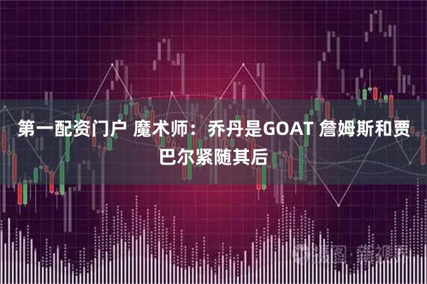 第一配资门户 魔术师:乔丹是GOAT 詹姆斯和贾巴尔紧随其后