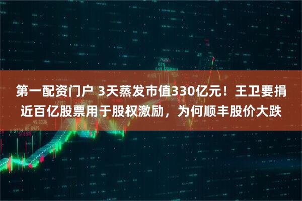 第一配资门户 3天蒸发市值330亿元！王卫要捐近百亿股票用于股权激励，为何顺丰股价大跌