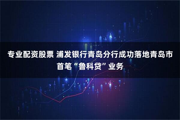 专业配资股票 浦发银行青岛分行成功落地青岛市首笔“鲁科贷”业务