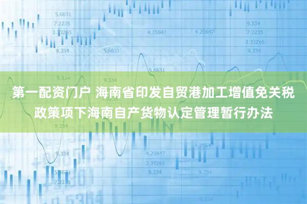 第一配资门户 海南省印发自贸港加工增值免关税政策项下海南自产货物认定管理暂行办法