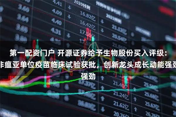 第一配资门户 开源证券给予生物股份买入评级：非瘟亚单位疫苗临床试验获批，创新龙头成长动能强劲
