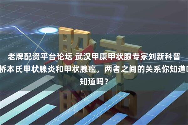 老牌配资平台论坛 武汉甲康甲状腺专家刘新科普：桥本氏甲状腺炎和甲状腺癌，两者之间的关系你知道吗？