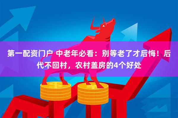 第一配资门户 中老年必看：别等老了才后悔！后代不回村，农村盖房的4个好处