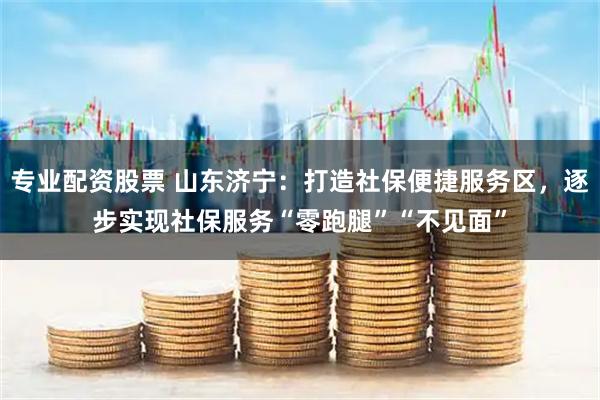 专业配资股票 山东济宁：打造社保便捷服务区，逐步实现社保服务“零跑腿”“不见面”