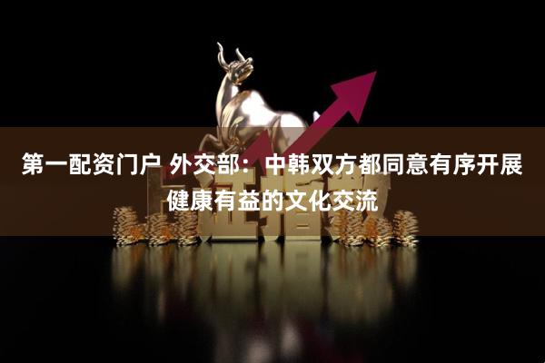 第一配资门户 外交部：中韩双方都同意有序开展健康有益的文化交流