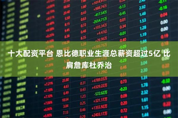 十大配资平台 恩比德职业生涯总薪资超过5亿 比肩詹库杜乔治