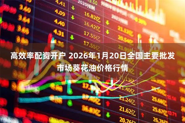 高效率配资开户 2026年1月20日全国主要批发市场葵花油价格行情