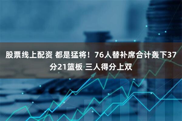 股票线上配资 都是猛将！76人替补席合计轰下37分21篮板 三人得分上双