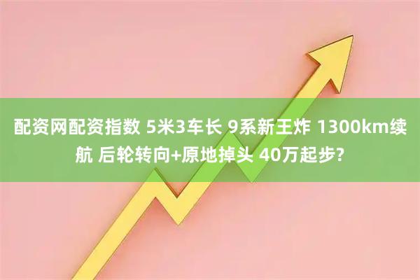 配资网配资指数 5米3车长 9系新王炸 1300km续航 后轮转向+原地掉头 40万起步?