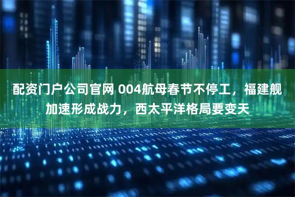 配资门户公司官网 004航母春节不停工，福建舰加速形成战力，西太平洋格局要变天