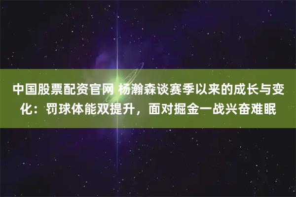 中国股票配资官网 杨瀚森谈赛季以来的成长与变化：罚球体能双提升，面对掘金一战兴奋难眠