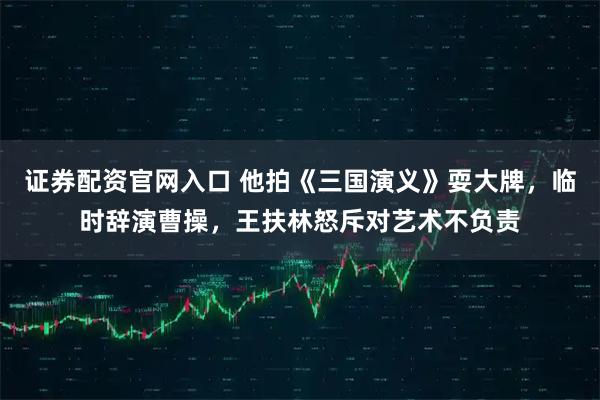 证券配资官网入口 他拍《三国演义》耍大牌，临时辞演曹操，王扶林怒斥对艺术不负责