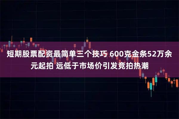 短期股票配资最简单三个技巧 600克金条52万余元起拍 远低于市场价引发竞拍热潮