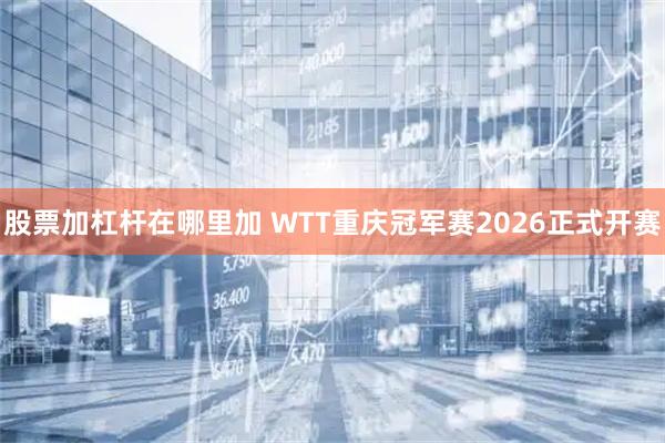 股票加杠杆在哪里加 WTT重庆冠军赛2026正式开赛