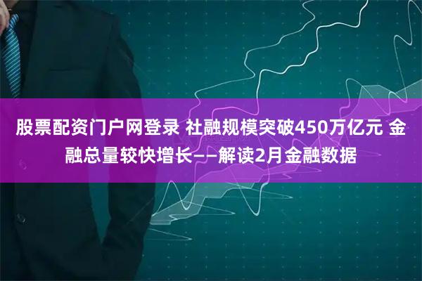 股票配资门户网登录 社融规模突破450万亿元 金融总量较快增长——解读2月金融数据