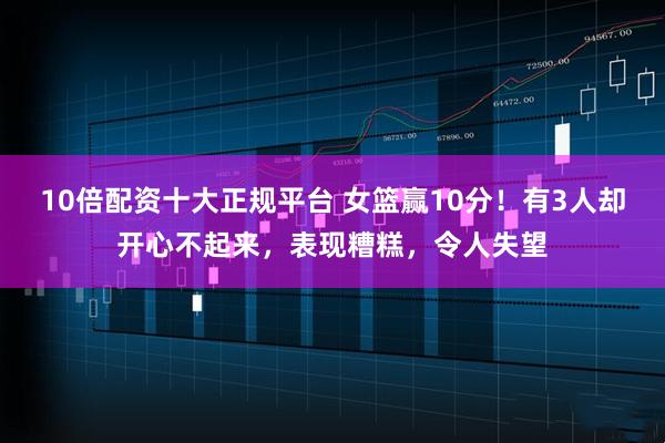 10倍配资十大正规平台 女篮赢10分！有3人却开心不起来，表现糟糕，令人失望