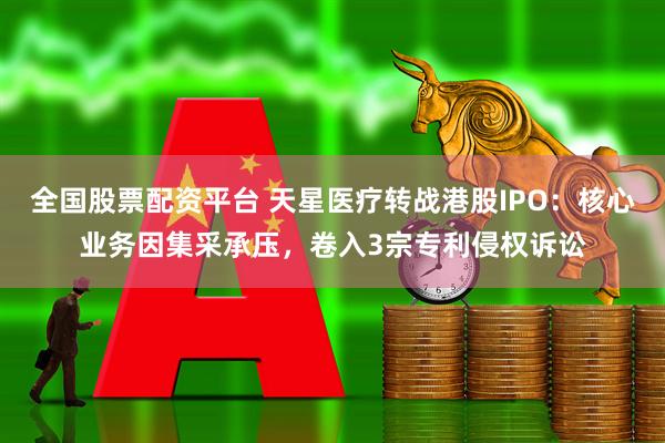 全国股票配资平台 天星医疗转战港股IPO：核心业务因集采承压，卷入3宗专利侵权诉讼