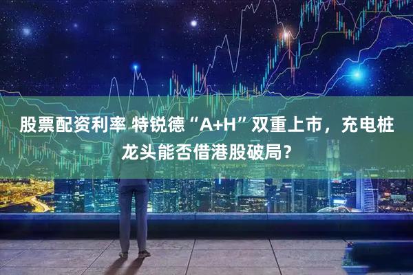 股票配资利率 特锐德“A+H”双重上市，充电桩龙头能否借港股破局？