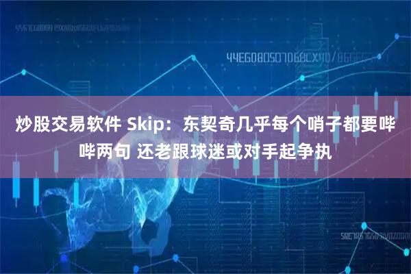 炒股交易软件 Skip：东契奇几乎每个哨子都要哔哔两句 还老跟球迷或对手起争执