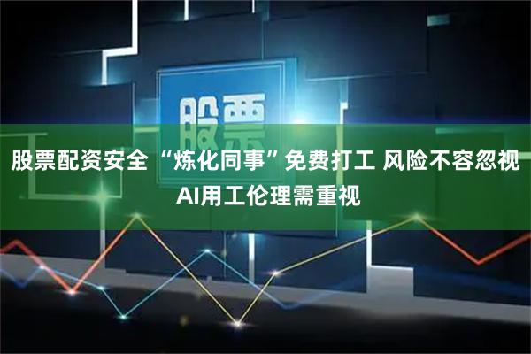 股票配资安全 “炼化同事”免费打工 风险不容忽视 AI用工伦理需重视