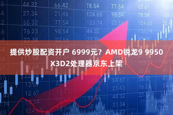 提供炒股配资开户 6999元？AMD锐龙9 9950X3D2处理器京东上架