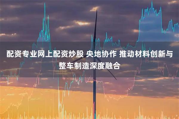 配资专业网上配资炒股 央地协作 推动材料创新与整车制造深度融合