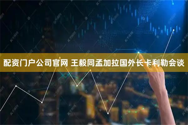 配资门户公司官网 王毅同孟加拉国外长卡利勒会谈