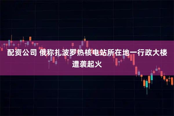 配资公司 俄称扎波罗热核电站所在地一行政大楼遭袭起火