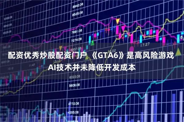 配资优秀炒股配资门户 《GTA6》是高风险游戏 AI技术并未降低开发成本
