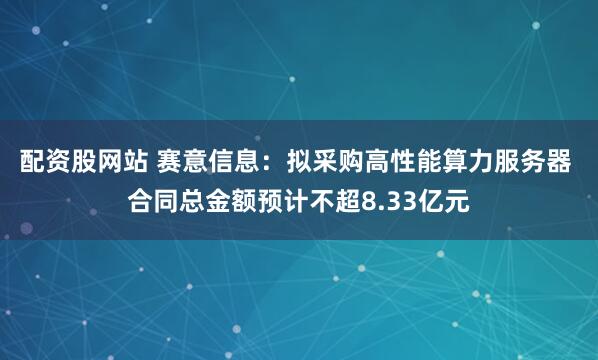 配资股网站 赛意信息：拟采购高性能算力服务器 合同总金额预计不超8.33亿元