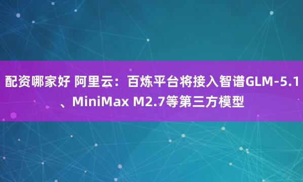 配资哪家好 阿里云：百炼平台将接入智谱GLM-5.1、MiniMax M2.7等第三方模型
