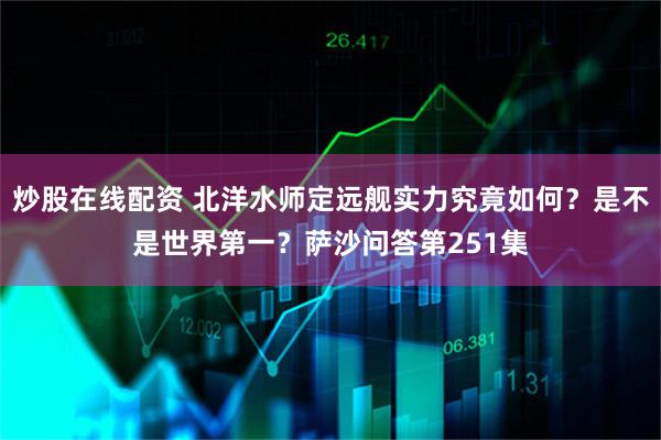 炒股在线配资 北洋水师定远舰实力究竟如何？是不是世界第一？萨沙问答第251集