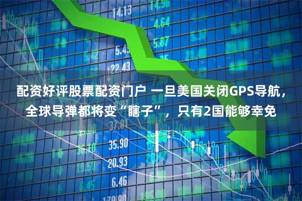 配资好评股票配资门户 一旦美国关闭GPS导航,全球导弹都将变“瞎子”,只有2国能够幸免