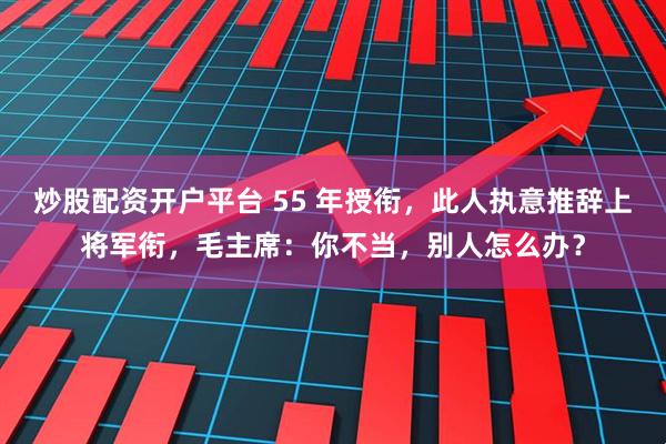 炒股配资开户平台 55 年授衔，此人执意推辞上将军衔，毛主席：你不当，别人怎么办？