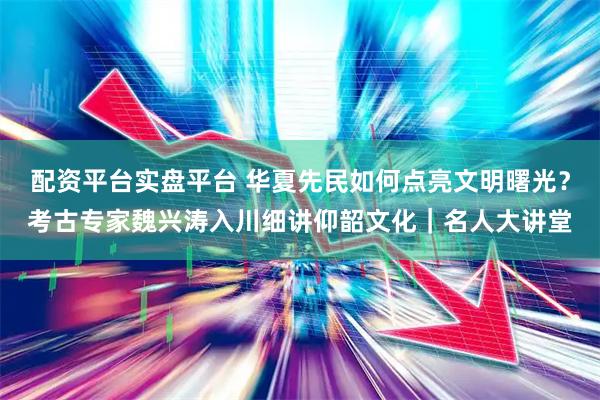 配资平台实盘平台 华夏先民如何点亮文明曙光？考古专家魏兴涛入川细讲仰韶文化｜名人大讲堂