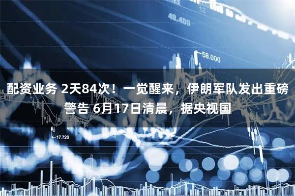 配资业务 2天84次！一觉醒来，伊朗军队发出重磅警告 6月17日清晨，据央视国