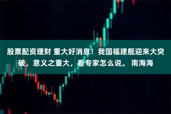 股票配资理财 重大好消息！我国福建舰迎来大突破，意义之重大，看专家怎么说。 南海海