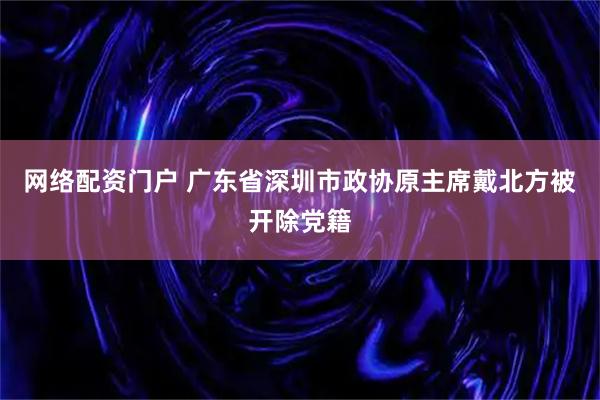 网络配资门户 广东省深圳市政协原主席戴北方被开除党籍