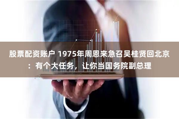 股票配资账户 1975年周恩来急召吴桂贤回北京：有个大任务，让你当国务院副总理
