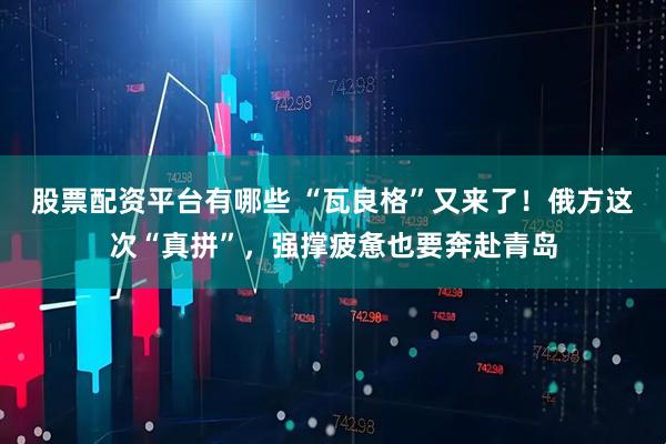 股票配资平台有哪些 “瓦良格”又来了！俄方这次“真拼”，强撑疲惫也要奔赴青岛