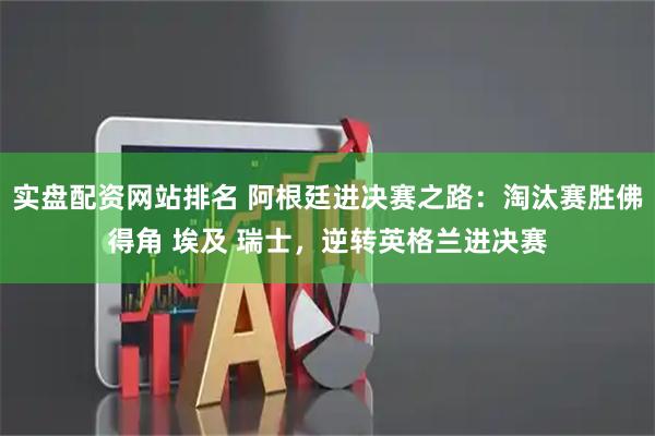 实盘配资网站排名 阿根廷进决赛之路：淘汰赛胜佛得角 埃及 瑞士，逆转英格兰进决赛